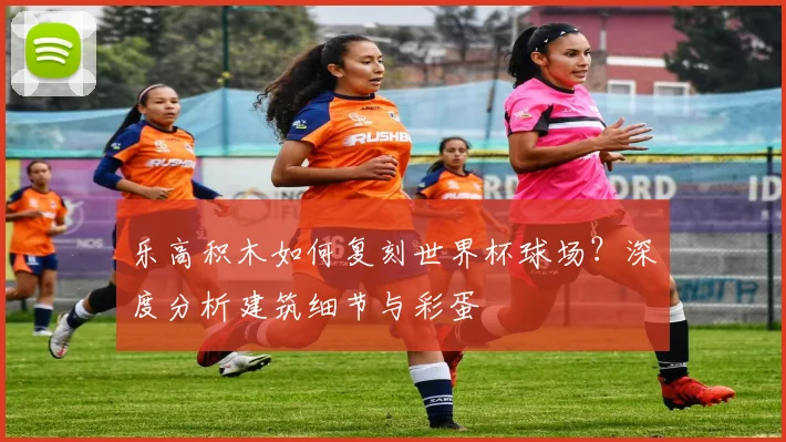 乐高积木如何复刻世界杯球场？深度分析建筑细节与彩蛋