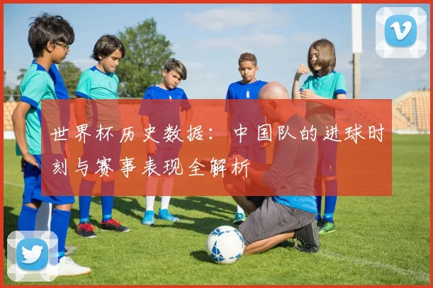 世界杯历史数据：中国队的进球时刻与赛事表现全解析