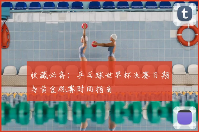 收藏必备:乒乓球世界杯决赛日期与黄金观赛时间指南