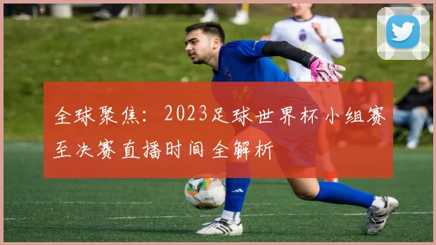 全球聚焦：2023足球世界杯小组赛至决赛直播时间全解析