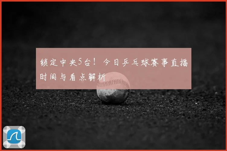 锁定中央5台!今日乒乓球赛事直播时间与看点解析
