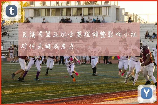 直播男篮亚运会赛程调整影响小组对位关键战看点