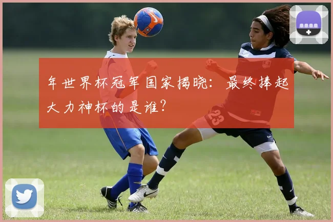 年世界杯冠军国家揭晓：最终捧起大力神杯的是谁？
