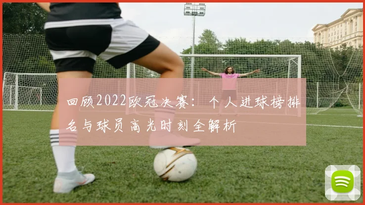 回顾2022欧冠决赛：个人进球榜排名与球员高光时刻全解析