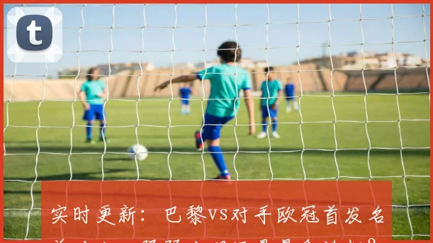 实时更新：巴黎vs对手欧冠首发名单对比，强弱分明还是悬念迭起？