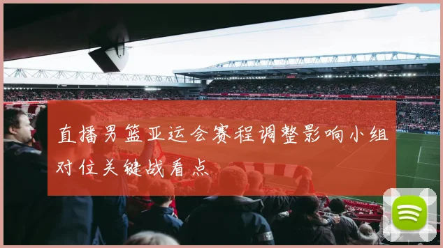 直播男篮亚运会赛程调整影响小组对位关键战看点