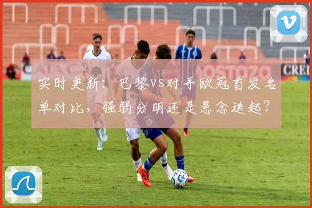 实时更新：巴黎vs对手欧冠首发名单对比，强弱分明还是悬念迭起？