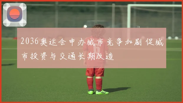 2036奥运会申办城市竞争加剧 促城市投资与交通长期改造