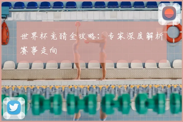 世界杯竞猜全攻略:专家深度解析赛事走向