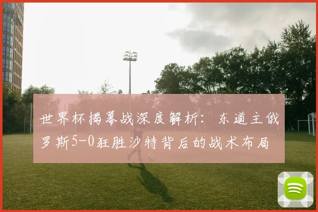 世界杯揭幕战深度解析：东道主俄罗斯5-0狂胜沙特背后的战术布局