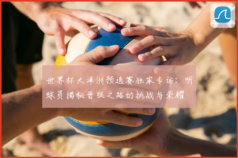 世界杯大洋洲预选赛独家专访：听球员揭秘晋级之路的挑战与荣耀