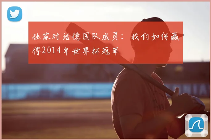 独家对话德国队成员:我们如何赢得2014年世界杯冠军