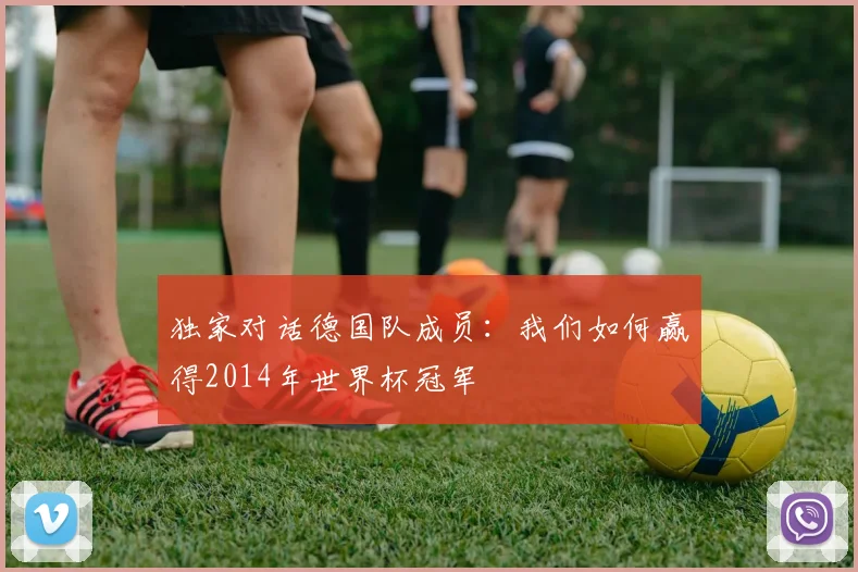 独家对话德国队成员:我们如何赢得2014年世界杯冠军