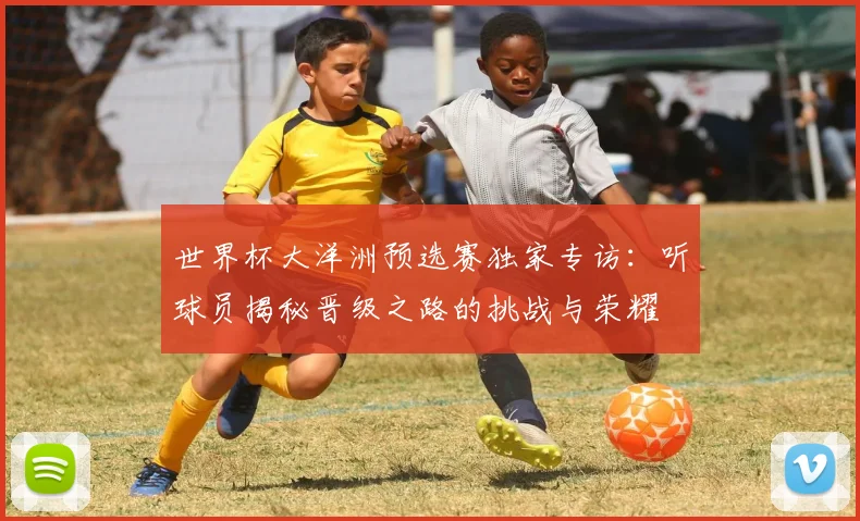 世界杯大洋洲预选赛独家专访：听球员揭秘晋级之路的挑战与荣耀